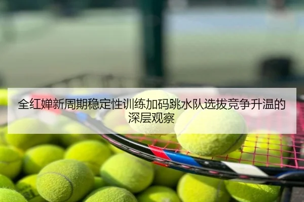 全红婵新周期稳定性训练加码跳水队选拔竞争升温的深层观察