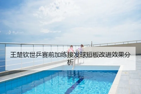 王楚钦世乒赛前加练接发球短板改进效果分析