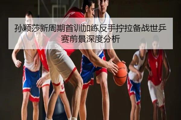 孙颖莎新周期首训加练反手拧拉备战世乒赛前景深度分析
