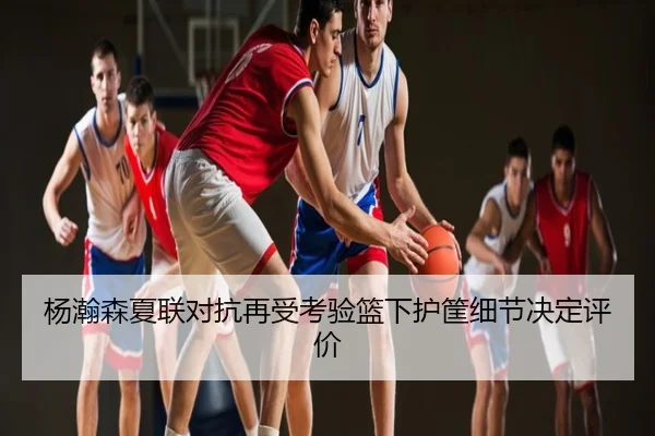 杨瀚森夏联对抗再受考验篮下护筐细节决定评价