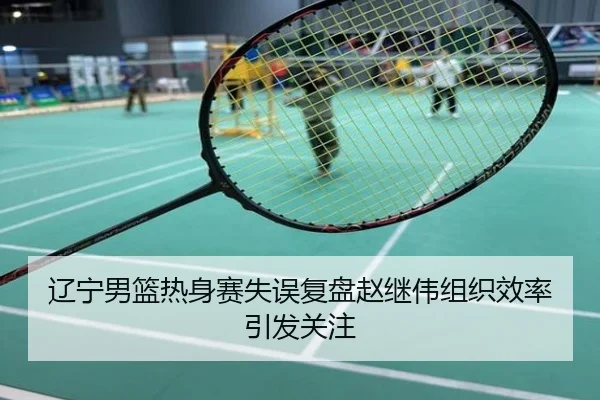 辽宁男篮热身赛失误复盘赵继伟组织效率引发关注