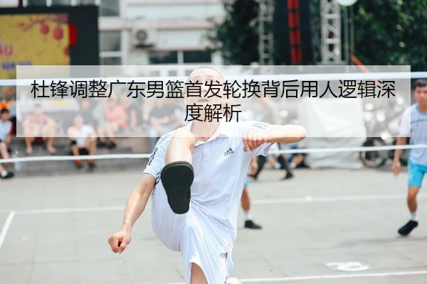 杜锋调整广东男篮首发轮换背后用人逻辑深度解析