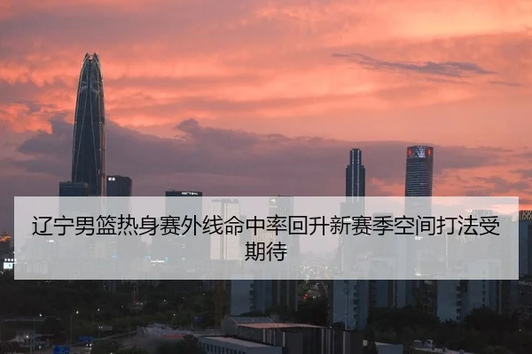 辽宁男篮热身赛外线命中率回升新赛季空间打法受期待