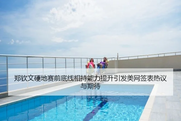 郑钦文硬地赛前底线相持能力提升引发美网签表热议与期待