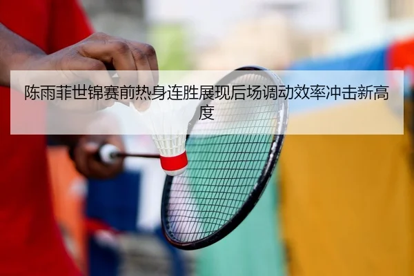 陈雨菲世锦赛前热身连胜展现后场调动效率冲击新高度