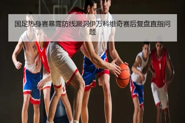 国足热身赛暴露防线漏洞伊万科维奇赛后复盘直指问题