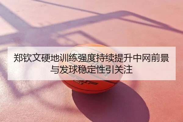 郑钦文硬地训练强度持续提升中网前景与发球稳定性引关注
