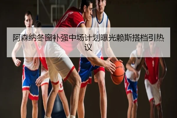 阿森纳冬窗补强中场计划曝光赖斯搭档引热议